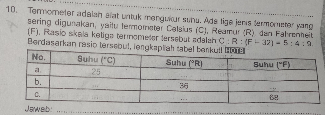 Termometer adalah alat untuk mengukur suhu. Ada tiga jenis termometer yang
sering digunakan, yaitu termometer Celsius (C), Reamur (R), dan Fahrenheit
(F). Rasio skala ketiga termometer tersebut adalah C:R:(F-32)=5:4:9.
Berdasarkan rasio tersebut, lengkapilah
Jawab:_