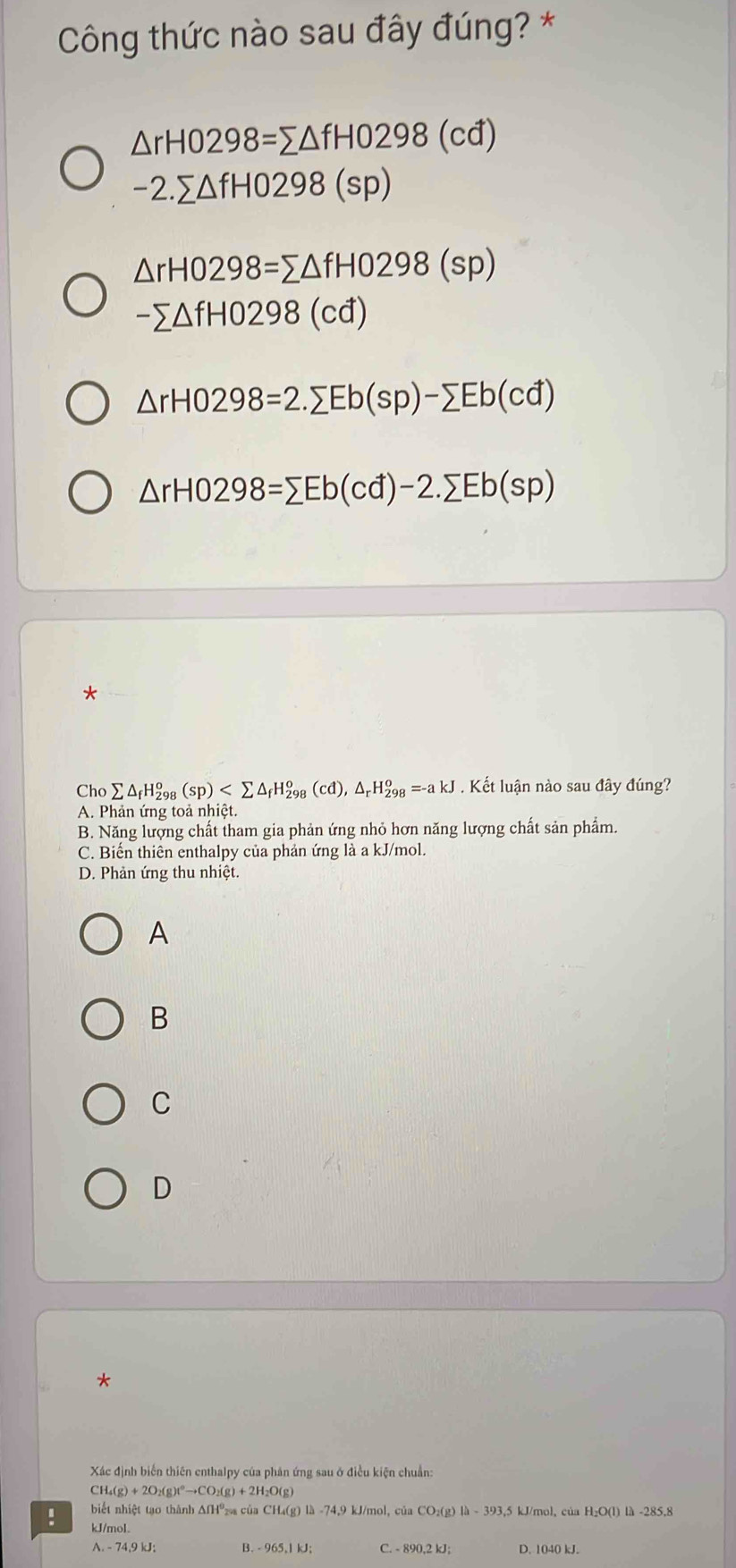 Công thức nào sau đây đúng? *
△ rH0298=sumlimits △ fHO298(cd)
-2.sumlimits △ fHO298(sp)
△ rH0298=sumlimits △ fHO298(sp)
-sumlimits △ fH0298(cd)
△ rH0298=2.sumlimits Eb(sp)-sumlimits Eb(cd)
△ rHO298=sumlimits Eb(cd)-2.sumlimits Eb(sp)
*
Cho sumlimits △ _fH_(298)^o(sp) , △ _rH_(298)^o=-akJ. Kết luận nào sau đây đúng?
A. Phản ứng toả nhiệt.
B. Năng lượng chất tham gia phản ứng nhỏ hơn năng lượng chất sản phẩm.
C. Biến thiên enthalpy của phản ứng là a kJ/mol.
D. Phản ứng thu nhiệt.
A
B
C
D
*
Xác định biến thiên enthalpy của phản ứng sau ở điều kiện chuẩn:
CH_4(g)+2O_2(g)t^0to CO_2(g)+2H_2O(g)! biết nhiệt tạo thành AfH⁰₂ của CH₄(g) là -74, 9 kJ/mol, của CO₂(g) là - 393,5 kJ/mol, của H₂O(l) là -285,8
kJ/mol.
A. - 74.9 kJ : B. - 965,1 kJ; C. - 890,2 kJ; D. 1040 kJ.
