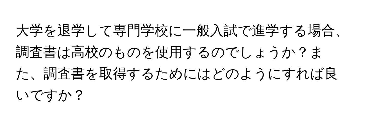 大学を退学して専門学校に一般入試で進学する場合、調査書は高校のものを使用するのでしょうか？また、調査書を取得するためにはどのようにすれば良いですか？