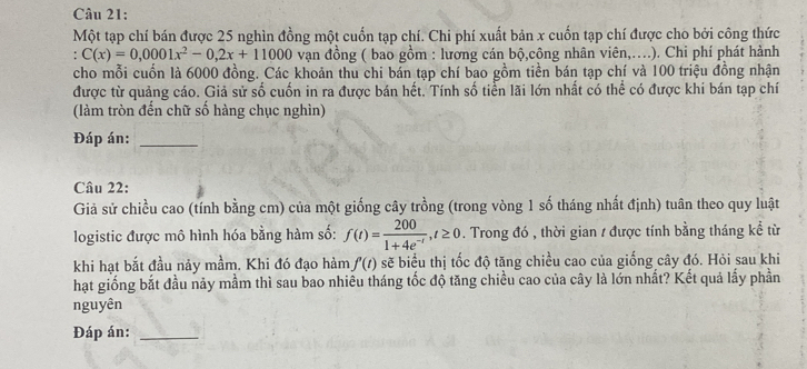 Một tạp chí bán được 25 nghìn đồng một cuốn tạp chí. Chi phí xuất bản x cuốn tạp chí được cho bởi công thức 
. C(x)=0,0001x^2-0,2x+11000 vạn đồng ( bao gồm : lương cán bộ,công nhân viên,….). Chi phí phát hành 
cho mỗi cuốn là 6000 đồng. Các khoản thu chi bán tạp chí bao gồm tiền bán tạp chí và 100 triệu đồng nhận 
được từ quảng cáo. Giả sử số cuốn in ra được bán hết. Tính số tiển lãi lớn nhất có thể có được khi bán tạp chí 
(làm tròn đến chữ số hàng chục nghìn) 
Đáp án:_ 
Câu 22: 
Giả sử chiều cao (tính bằng cm) của một giống cây trồng (trong vòng 1 số tháng nhất định) tuân theo quy luật 
logistic được mô hình hóa bằng hàm số: f(t)= 200/1+4e^(-t) , t≥ 0. Trong đó , thời gian / được tính bằng tháng kể từ 
khi hạt bắt đầu nảy mầm. Khi đó đạo hàm f'(t) sẽ biểu thị tốc độ tăng chiều cao của giống cây đó. Hỏi sau khi 
hạt giống bắt đầu này mầm thì sau bao nhiều tháng tốc độ tăng chiều cao của cây là lớn nhất? Kết quả lấy phần 
nguyên 
Đáp án:_