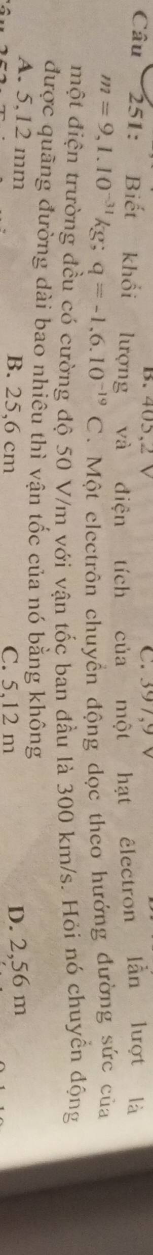 405,2 V C. 397,9 V
Câu 251: Biết khổi lượng và điện tích của một hạt êlectron lần lượt là
m=9,1.10^(-31)kg; q=-1,6.10^(-19)C. Một electrôn chuyển động dọc theo hướng đường sức của
một điện trường đều có cường độ 50 V/m với vận tốc ban đầu là 300 km/s. Hỏi nó chuyển động
được quãng đường dài bao nhiêu thì vận tốc của nó bằng không
A. 5,12 mm B. 25,6 cm
C. 5,12 m D. 2,56 m