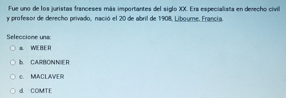 Fue uno de los juristas franceses más importantes del siglo XX. Era especialista en derecho civil
y profesor de derecho privado, nació el 20 de abril de 1908, Libourne, Francia.
Seleccione una:
a. WEBER
b. CARBONNIER
c. MACLAVER
d. COMTE