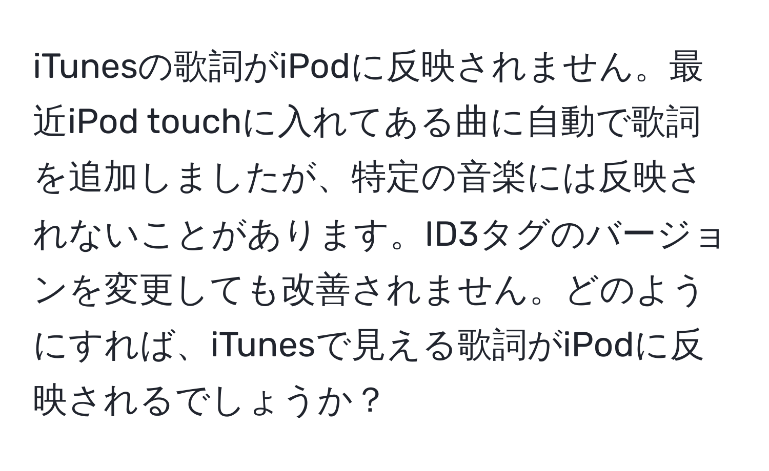 iTunesの歌詞がiPodに反映されません。最近iPod touchに入れてある曲に自動で歌詞を追加しましたが、特定の音楽には反映されないことがあります。ID3タグのバージョンを変更しても改善されません。どのようにすれば、iTunesで見える歌詞がiPodに反映されるでしょうか？