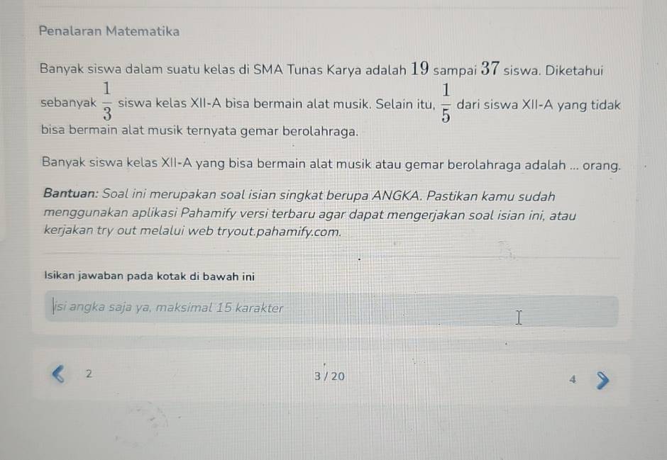 Penalaran Matematika 
Banyak siswa dalam suatu kelas di SMA Tunas Karya adalah 19 sampai 37 siswa. Diketahui 
sebanyak  1/3  siswa kelas XII-A bisa bermain alat musik. Selain itu,  1/5  dari siswa XII-A yang tidak 
bisa bermain alat musik ternyata gemar berolahraga. 
Banyak siswa kelas XII-A yang bisa bermain alat musik atau gemar berolahraga adalah ... orang. 
Bantuan: Soal ini merupakan soal isian singkat berupa ANGKA. Pastikan kamu sudah 
menggunakan aplikasi Pahamify versi terbaru agar dapat mengerjakan soal isian ini, atau 
kerjakan try out melalui web tryout.pahamify.com. 
Isikan jawaban pada kotak di bawah ini 
isi angka saja ya, maksimal 15 karakter
2 3 / 20 4