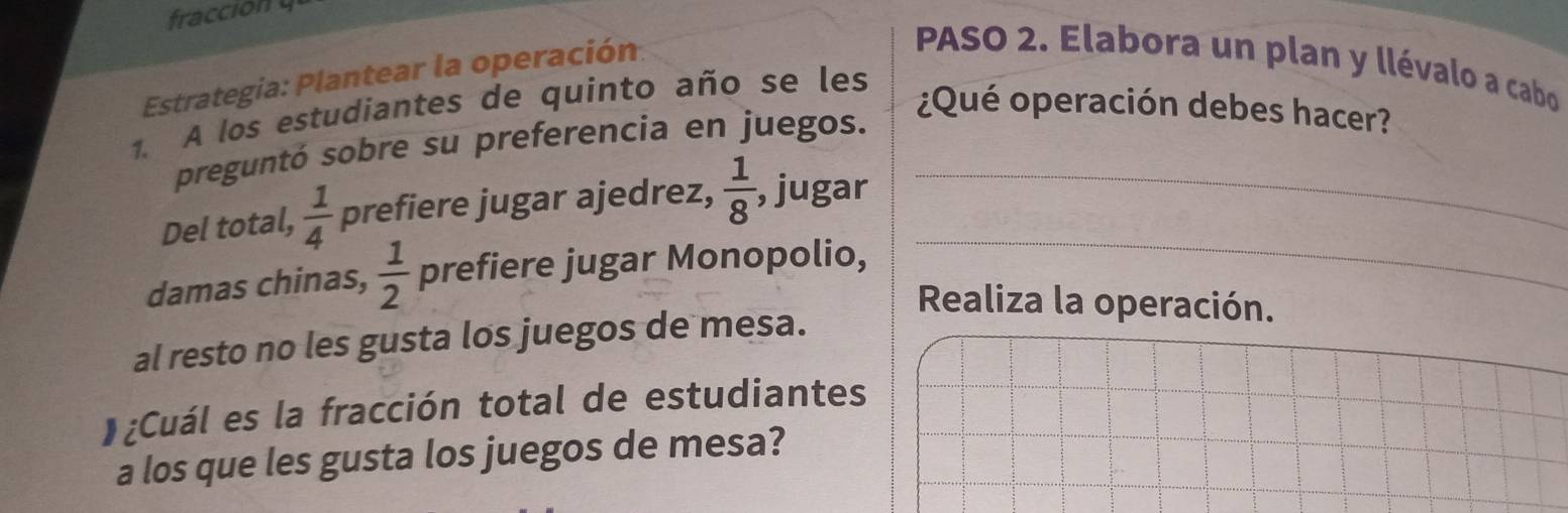 fraccion 
Estrategia: Plantear la operación 
PASO 2. Elabora un plan y llévalo a cabo 
1. A los estudiantes de quinto año se les 
¿Qué operación debes hacer? 
preguntó sobre su preferencia en juegos. 
_ 
Del total,  1/4  prefiere jugar ajedrez,  1/8  , jugar_ 
damas chinas,  1/2  prefiere jugar Monopolio, 
Realiza la operación. 
al resto no les gusta los juegos de mesa. 
)¿Cuál es la fracción total de estudiantes 
a los que les gusta los juegos de mesa?