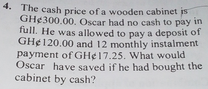 The cash price of a wooden cabinet is
GH¢300.00. Oscar had no cash to pay in 
full. He was allowed to pay a deposit of
GH¢120.00 and 12 monthly instalment 
payment of GH¢17.25. What would 
Oscar have saved if he had bought the 
cabinet by cash?