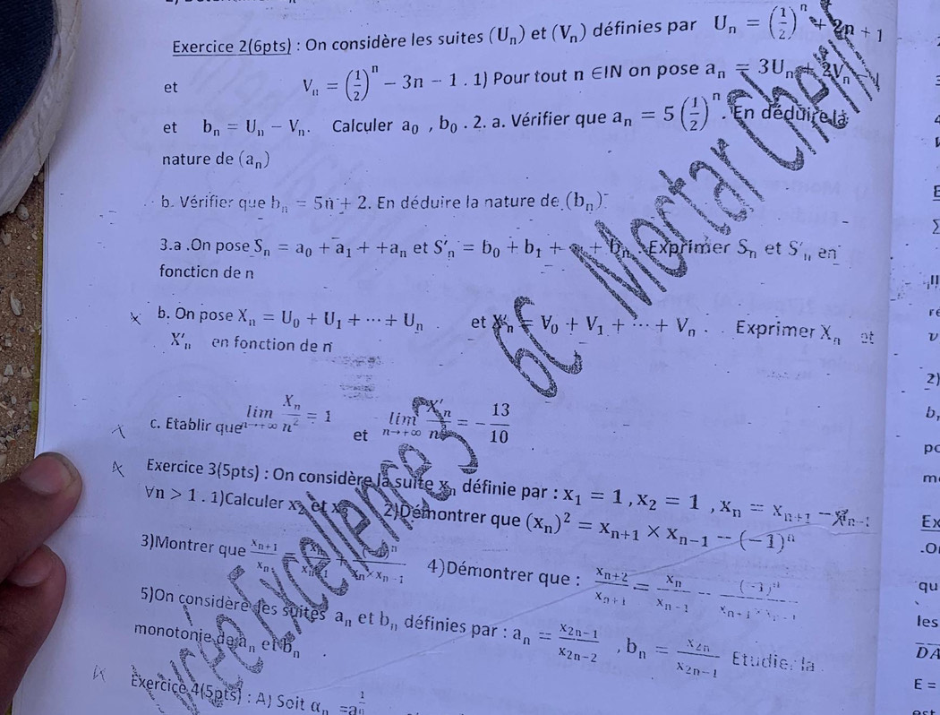 Exercice 2(6pts) : On considère les suites (U_n) et (V_n) définies par U_n=( 1/2 )^n +2n+1
V_n=( 1/2 )^n-3n-1.1)
et Pour tout n∈ IN on pose a_n=3U_n n
et b_n=U_n-V_n. Calculer a_0,b_0.2.a. Vérifier que a_n=5( 1/2 )^n En déduire
nature de (a_n)
b. Vérifier que b_n=5n+2. En déduire la nature de (b_n)^-
3.a .On pose S_n=a_0+a_1++a_n et S'_n=b_0+b_1+ her S_n et S'_11 en°
foncticn de n
I
b. On pose X_n=U_0+U_1+·s +U_n et x V_0+V_1+·s +V_n Exprimer X_n at L
X'_n en fonction de n
2)
c. Établir que limlimits _nto +∈fty frac X_nn^2=1 et limlimits _nto +∈fty frac A'_nn^2=- 13/10 
b
pc
m
Exercice 3(5pts) : On considère la suite x , définie par : x_1=1,x_2=1,x_n=x_n+1-x_n-1 Ex
forall n>1. 1)Calculer x 2)Démontrer que (x_n)^2=x_n+1* x_n-1-(-1)^n.0
3)Montrer que frac x_n+1x_n_1 x_n* x_n-1 4)Démontrer que : frac x_n+2x_n+1=frac x_nx_n-1-frac (-1)^nx_n+1· x_n-1
qu
les
5)On considère des suites a_n et b_i1 définies par : a_n=frac x_2n-1x_2n-2,b_n=frac x_2nx_2n-1 Etudie 1.1_3
monotonie de eNb_n
DA
E=
Exercice 45pts ) : A) Soit alpha _n=a^(frac 1)n