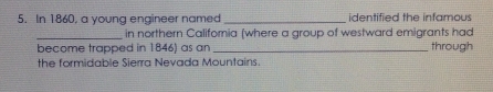 In 1860, a young engineer named _identified the infamous 
_in northern Califomia (where a group of westward emigrants had 
become trapped in 1846) as an _through 
the formidable Sierra Nevada Mountains.