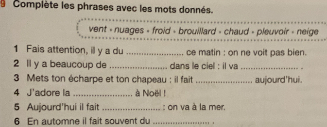 Complète les phrases avec les mots donnés.
vent « nuages » froid » brouillard » chaud » pleuvoir » neige
1 Fais attention, il y a du _ce matin : on ne voit pas bien.
2 ll y a beaucoup de _dans le ciel : il va_
3 Mets ton écharpe et ton chapeau : il fait_ aujourd'hui.
4 J'adore la _à Noël !
5 Aujourd'hui il fait _: on va à la mer.
6 En automne il fait souvent du_
.