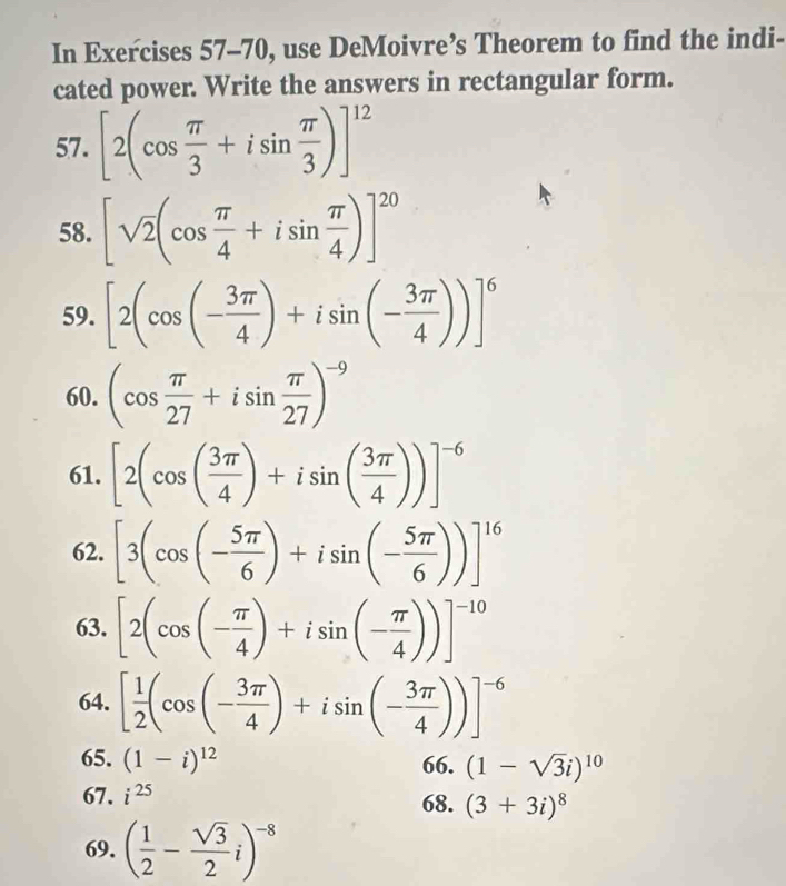 In Exercises 57-70, use DeMoivre’s Theorem to find the indi- 
cated power. Write the answers in rectangular form. 
57. [2(cos  π /3 +isin  π /3 )]^12
58. [sqrt(2)(cos  π /4 +isin  π /4 )]^20
59. [2(cos (- 3π /4 )+isin (- 3π /4 ))]^6
60. (cos  π /27 +isin  π /27 )^-9
61. [2(cos ( 3π /4 )+isin ( 3π /4 ))]^-6
62. [3(cos (- 5π /6 )+isin (- 5π /6 ))]^16
63. [2(cos (- π /4 )+isin (- π /4 ))]^-10
64. [ 1/2 (cos (- 3π /4 )+isin (- 3π /4 ))]^-6
65. (1-i)^12 66. (1-sqrt(3)i)^10
67. i^(25) 68. (3+3i)^8
69. ( 1/2 - sqrt(3)/2 i)^-8