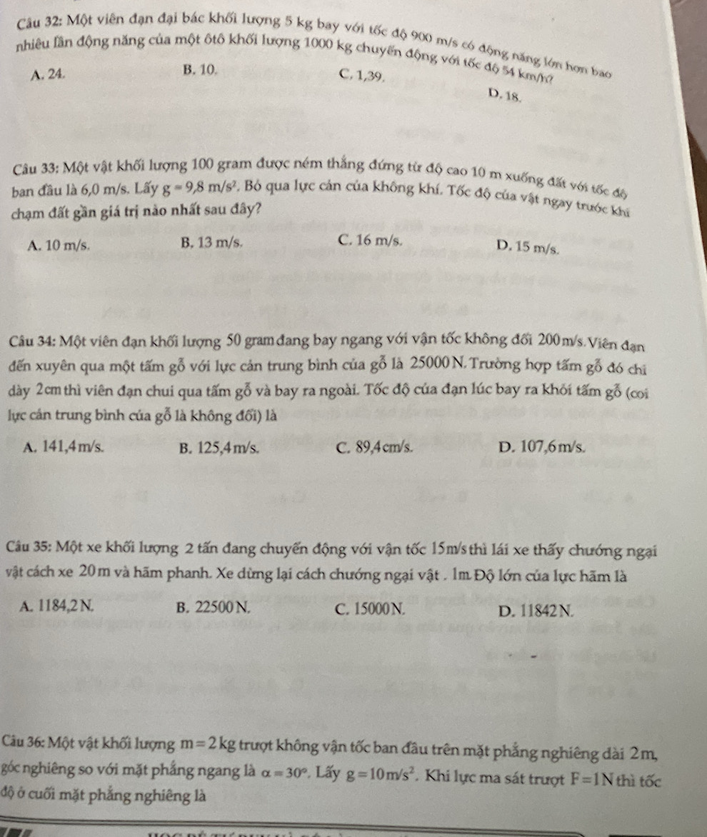Một viên đạn đại bác khối lượng 5 kg bay với tốc độ 900 m/s có động năng lớn hơn bao
nhiêu lần động năng của một ôtô khối lượng 1000 kg chuyến động với tốc độ 54 km/
A. 24. B. 10.
C,1,39.
D. 18.
Câu 33: Một vật khối lượng 100 gram được ném thắng đứng từ độ cao 10 m xuống đất với tốc độ
ban đầu là 6,0 m/s. Lấy g=9,8m/s^2 C. Bỏ qua lực cản của không khí. Tốc độ của vật ngay trước khi
chạm đất gần giá trị nào nhất sau đây?
C. 16 m/s.
A. 10 m/s. B. 13 m/s. D. 15 m/s.
Câu 34: Một viên đạn khối lượng 50 gram đang bay ngang với vận tốc không đối 200m/s. Viên đạn
đến xuyên qua một tấm gỗ với lực cản trung bình của gỗ là 25000 N. Trường hợp tấm gỗ đó chỉ
dày 2cm thì viên đạn chui qua tấm gỗ và bay ra ngoài. Tốc độ của đạn lúc bay ra khỏi tấm gỗ (coi
lực cán trung bình của gỗ là không đối) là
A. 141,4m/s. B. 125,4m/s. C. 89,4 cm/s. D. 107,6m/s.
Câu 35: Một xe khối lượng 2 tấn đang chuyến động với vận tốc 15m/s thì lái xe thấy chướng ngại
vật cách xe 20 m và hãm phanh. Xe dừng lại cách chướng ngại vật . 1m Độ lớn của lực hãm là
A. 1184,2 N. B. 22500 N. C. 15000 N. D. 11842 N.
Câu 36: Một vật khối lượng m=2kg trượt không vận tốc ban đầu trên mặt phẳng nghiêng dài 2m,
góc nghiêng so với mặt phẳng ngang là alpha =30° Lấy g=10m/s^2. Khi lực ma sát trượt F=1N thì tốc
độ ở cuối mặt phẳng nghiêng là