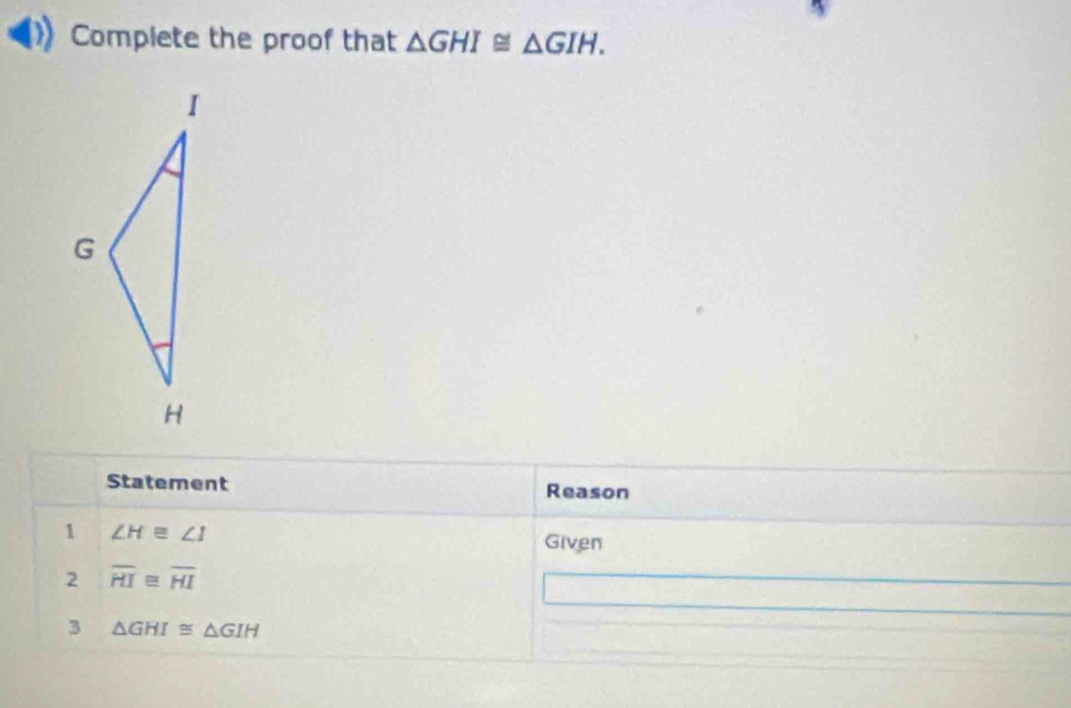 Compiete the proof that △ GHI≌ △ GIH. 
Statement Reason 
1 ∠ H≌ ∠ I
Given 
2 overline HI≌ overline HI
3 △ GHI≌ △ GIH