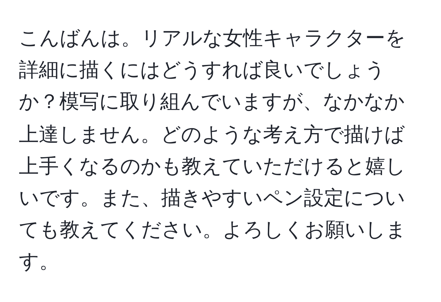 こんばんは。リアルな女性キャラクターを詳細に描くにはどうすれば良いでしょうか？模写に取り組んでいますが、なかなか上達しません。どのような考え方で描けば上手くなるのかも教えていただけると嬉しいです。また、描きやすいペン設定についても教えてください。よろしくお願いします。