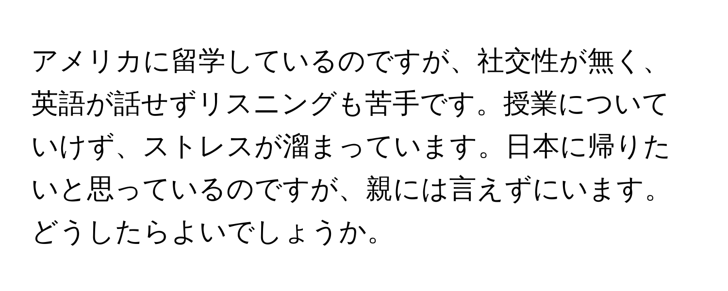 アメリカに留学しているのですが、社交性が無く、英語が話せずリスニングも苦手です。授業についていけず、ストレスが溜まっています。日本に帰りたいと思っているのですが、親には言えずにいます。どうしたらよいでしょうか。