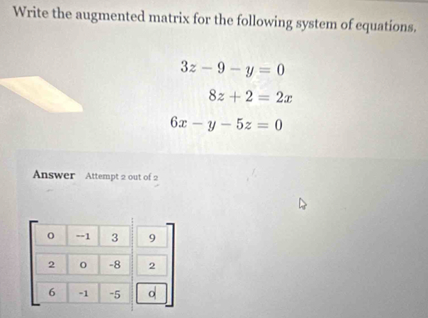 Write the augmented matrix for the following system of equations.
3z-9-y=0
8z+2=2x
6x-y-5z=0
Answer Attempt 2 out of 2