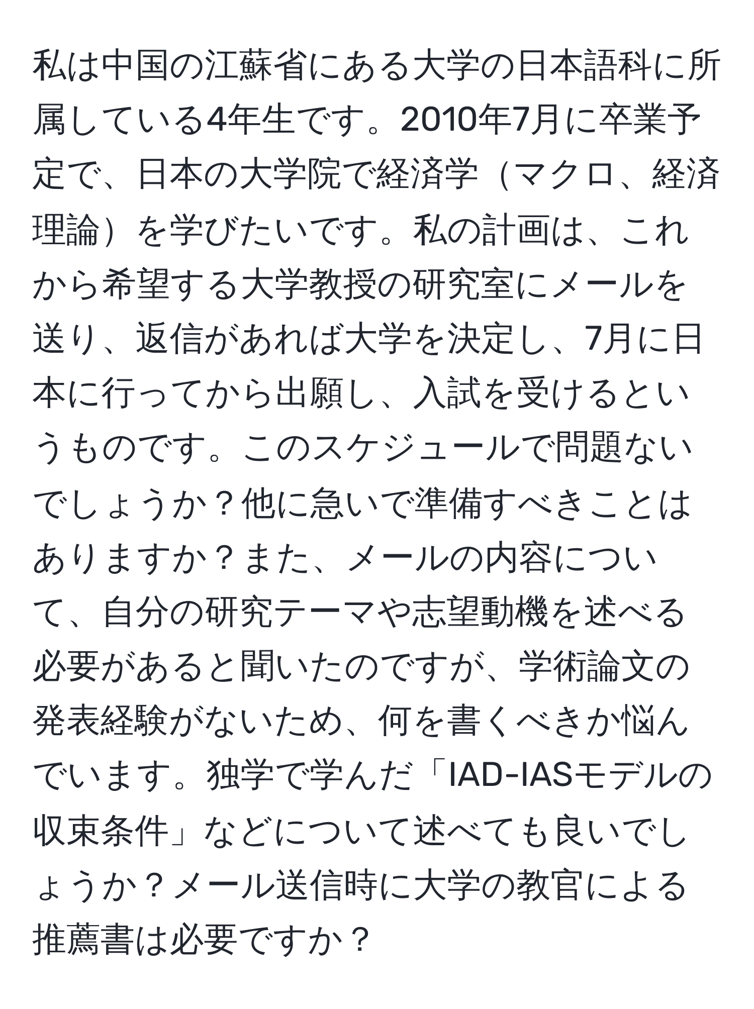 私は中国の江蘇省にある大学の日本語科に所属している4年生です。2010年7月に卒業予定で、日本の大学院で経済学マクロ、経済理論を学びたいです。私の計画は、これから希望する大学教授の研究室にメールを送り、返信があれば大学を決定し、7月に日本に行ってから出願し、入試を受けるというものです。このスケジュールで問題ないでしょうか？他に急いで準備すべきことはありますか？また、メールの内容について、自分の研究テーマや志望動機を述べる必要があると聞いたのですが、学術論文の発表経験がないため、何を書くべきか悩んでいます。独学で学んだ「IAD-IASモデルの収束条件」などについて述べても良いでしょうか？メール送信時に大学の教官による推薦書は必要ですか？