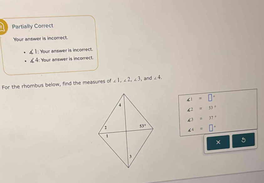 Partially Correct
Your answer is incorrect.
∠ 1; Your answer is incorrect.
∠ 4 : Your answer is incorrect.
For the rhombus below, find the measures of ∠ 1,∠ 2,∠ 3 , and ∠ 4.
∠ 1=□°
∠ 2=53°
∠ 3=37°
∠ 4=□°
× | 6