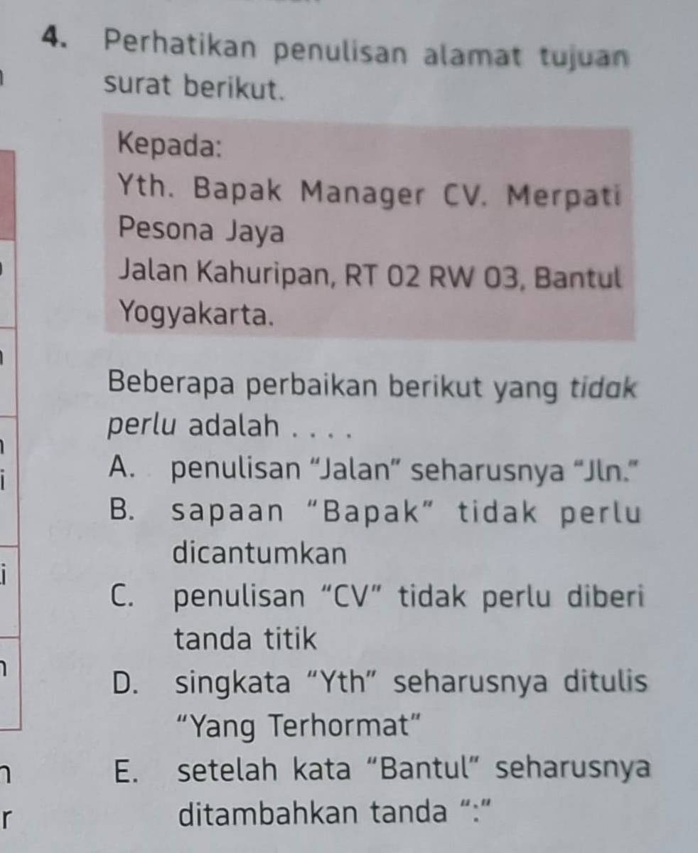 Perhatikan penulisan alamat tujuan
surat berikut.
Kepada:
Yth. Bapak Manager CV. Merpati
Pesona Jaya
Jalan Kahuripan, RT 02 RW 03, Bantul
Yogyakarta.
Beberapa perbaikan berikut yang tidk
perlu adalah . . . .
A. penulisan “Jalan” seharusnya “Jln.”
B. sapaan “Bapak” tidak perlu
dicantumkan
C. penulisan “CV” tidak perlu diberi
tanda titik
D. singkata “Yth” seharusnya ditulis
“Yang Terhormat”
E. setelah kata “Bantul” seharusnya
r
ditambahkan tanda “:”