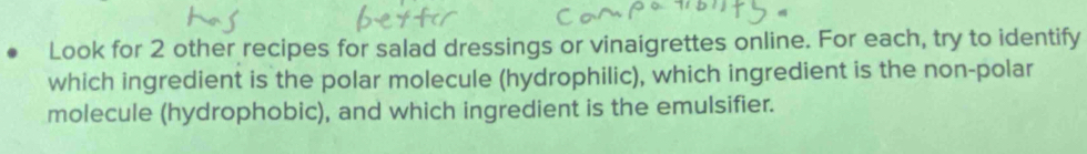 Look for 2 other recipes for salad dressings or vinaigrettes online. For each, try to identify 
which ingredient is the polar molecule (hydrophilic), which ingredient is the non-polar 
molecule (hydrophobic), and which ingredient is the emulsifier.