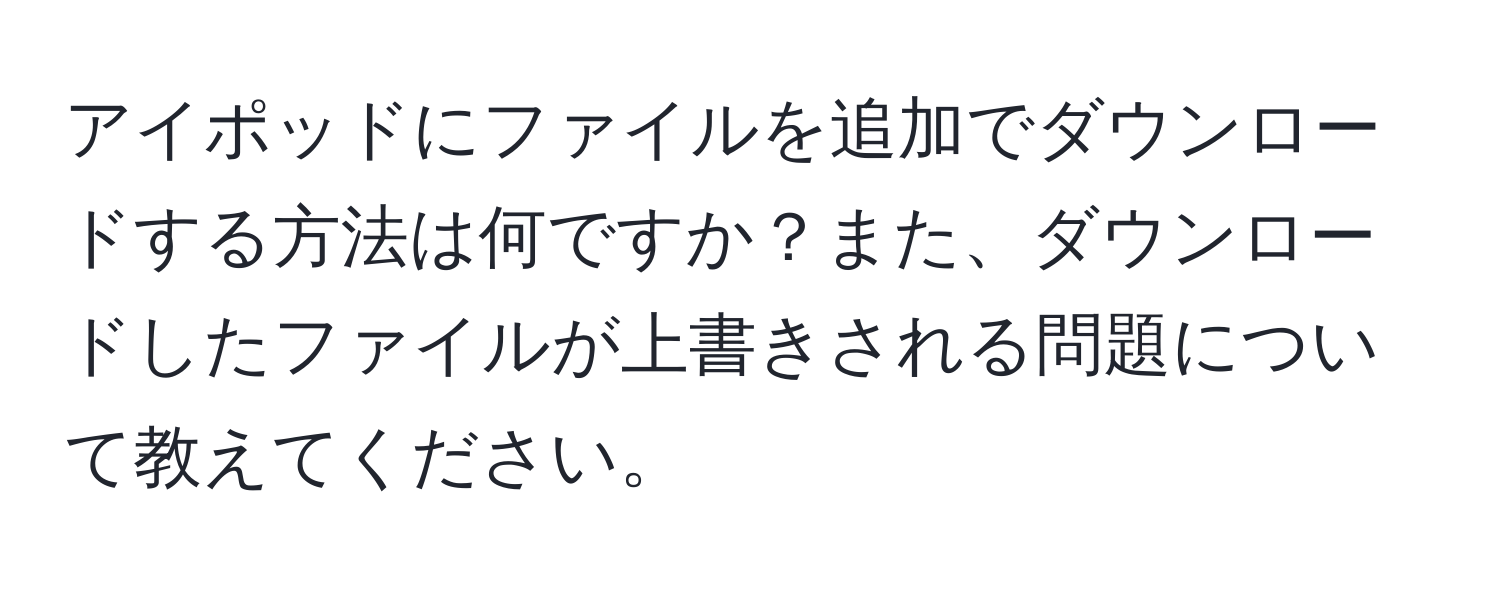 アイポッドにファイルを追加でダウンロードする方法は何ですか？また、ダウンロードしたファイルが上書きされる問題について教えてください。