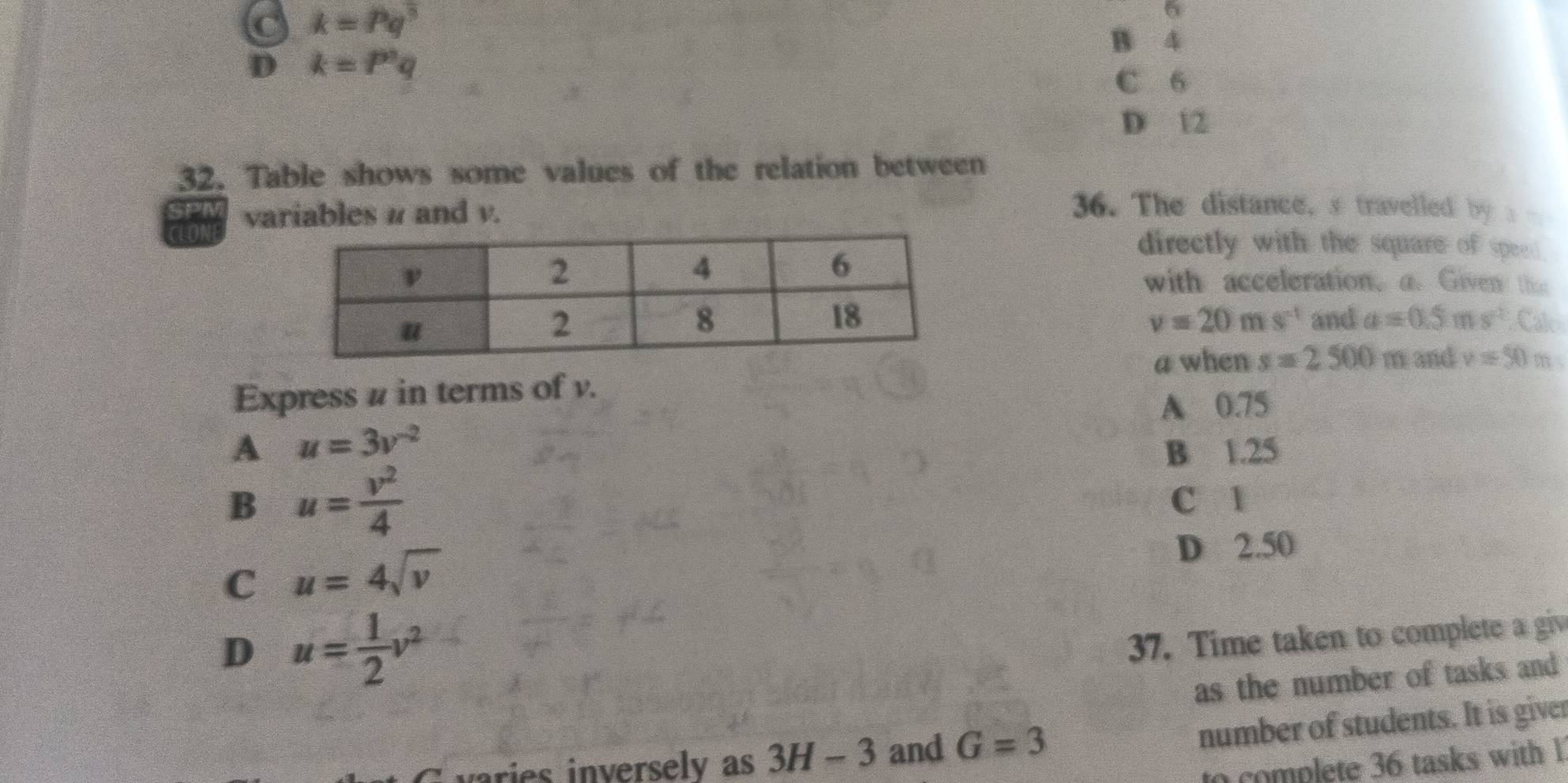 k=Pq^(frac 1)3
6
B 4
D k=P^nq
C 6
D 12
32. Table shows some values of the relation between
CLON variables # and v.
36. The distance, s travelled by a 
directly with the square of speed 
with acceleration, a. Given the
v=20ms^(-1)
and a=0.5ms^2.C alo
a when s=2500m and v=50m
Express # in terms of v.
A 0.75
A u=3v^(-2)
B 1.25
B u= v^2/4 
C 1
C u=4sqrt(v)
D 2.50
D u= 1/2 v^2
37. Time taken to complete a giv
as the number of tasks and
varies inversely as 3H-3 and G=3
number of students. It is giver
to complete 36 tasks with 1