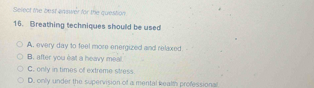 Select the best answer for the question
16. Breathing techniques should be used
A. every day to feel more energized and relaxed.
B. after you eat a heavy meal.
C. only in times of extreme stress.
D. only under the supervision of a mental health professional.