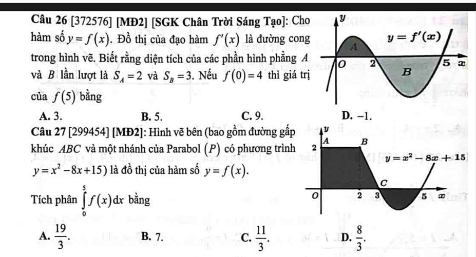 [372576] [MĐ2] [SGK Chân Trời Sáng Tao] : Cho
hàm số y=f(x). Đồ thị của đạo hàm f'(x) là đường cong
trong hình vẽ. Biết rằng diện tích của các phần hình phẳng A
và B lần lượt là S_A=2 và S_B=3. Nếu f(0)=4 thì giá tr
của f(5) bằng
A. 3. B. 5. C. 9. D. -1.
Câu 27 [299454] [MĐ2]: Hình vẽ bên (bao gồm đường gấ
khúc ABC và một nhánh của Parabol (P) có phương trìn
y=x^2-8x+15) là đồ thị của hàm số y=f(x).
Tích phân ∈tlimits _0^(5f(x)dx bằng
A. frac 19)3. B. 7. C.  11/3 .  8/3 .
D.