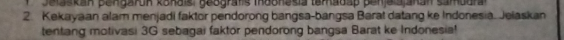 la skan pengarun konais, geografs maonesia temadap penjelajakan samadr 
2. Kekayaan alam menjadi faktor pendorong bangsa-bangsa Barat datang ke Indonesia. Jelaskan 
tentang motivasi 3G sebagai faktor pendorong bangsa Barat ke Indonesia!