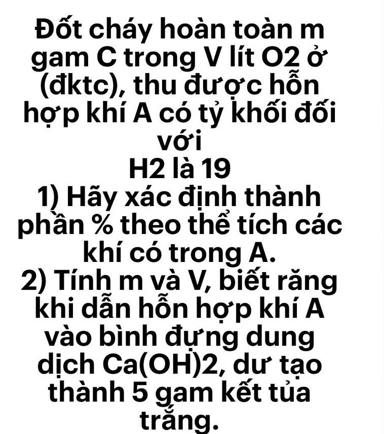 Đốt cháy hoàn toàn m 
gam C trong V lít O2 ở 
(đktc), thu được hỗn 
hợp khí A có tỷ khối đối 
với 
H2 là 19 
1) Hãy xác định thành 
phần % theo thể tích các 
khí có trong A. 
2) Tính m và V, biết răng 
khi dẫn hỗn hợp khí A 
vào bình đựng dung 
dịch Ca(OH) 2, dư tạo 
thành 5 gam kết tủa 
trắng.