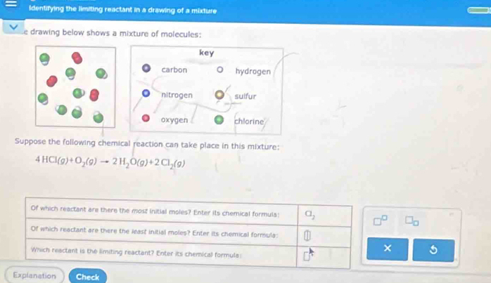 identifying the limiting reactant in a drawing of a mixture
e drawing below shows a mixture of molecules:
Suppose the following chemical reaction can take place in this mixture:
4HCl(g)+O_2(g)to 2H_2O(g)+2Cl_2(g)
Of which reactant are there the most initial moles? Enter its chemical formula: a_2 □^(□) □ _□ 
Of which reactant are there the least initial moles? Enter its chemical formula:
×
Which reactant is the limiting reactant? Enter its chemical formula:
Explanation Check