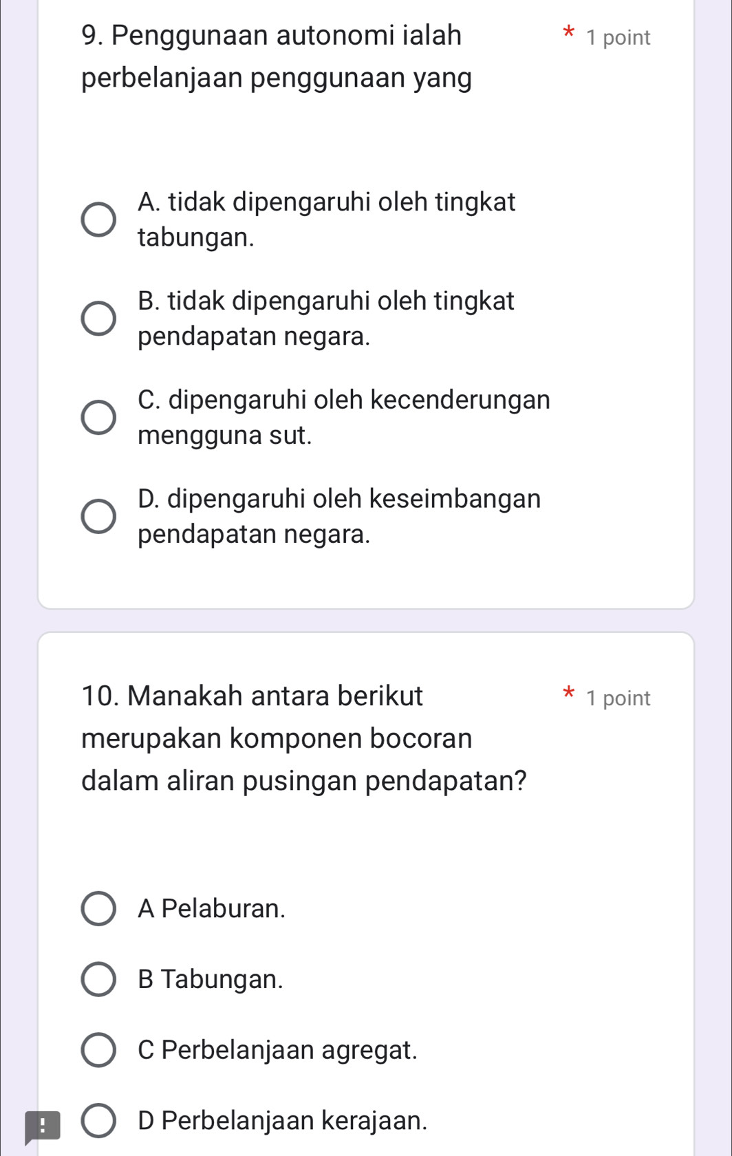 Penggunaan autonomi ialah 1 point
perbelanjaan penggunaan yang
A. tidak dipengaruhi oleh tingkat
tabungan.
B. tidak dipengaruhi oleh tingkat
pendapatan negara.
C. dipengaruhi oleh kecenderungan
mengguna sut.
D. dipengaruhi oleh keseimbangan
pendapatan negara.
10. Manakah antara berikut 1 point
merupakan komponen bocoran
dalam aliran pusingan pendapatan?
A Pelaburan.
B Tabungan.
C Perbelanjaan agregat.
! D Perbelanjaan kerajaan.