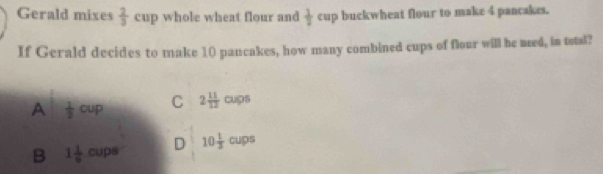 Gerald mixes  2/3  cup whole wheat flour and  1/2  c cup buckwheat flour to make 4 pancakes.
If Gerald decides to make 10 pancakes, how many combined cups of flour will he need, in total?
A  1/3  cup C 2 11/12 cups
B 1 1/9  cups D 10 1/3  cups