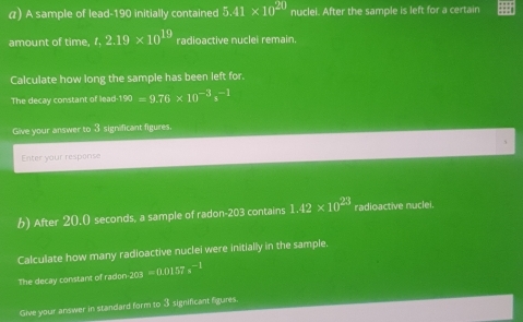 α) A sample of lead- 190 initially contained 5.41* 10^(20) nuclei. After the sample is left for a certain 
amount of time, t.2.19* 10^(19) radioactive nuclei remain. 
Calculate how long the sample has been left for. 
The decay constant of lead^(190)=9.76* 10^(-3)s^(-1)
Give your answer to 3 significant figures. 
Enter your response 
b) After 20.0 seconds, a sample of radon- 203 contains 1.42* 10^(23) radioactive nuclei. 
Calculate how many radioactive nuclei were initially in the sample. 
The decay constant of radon-203 =0.0157s^(-1)
Give your answer in standard form to 3 significant figures.