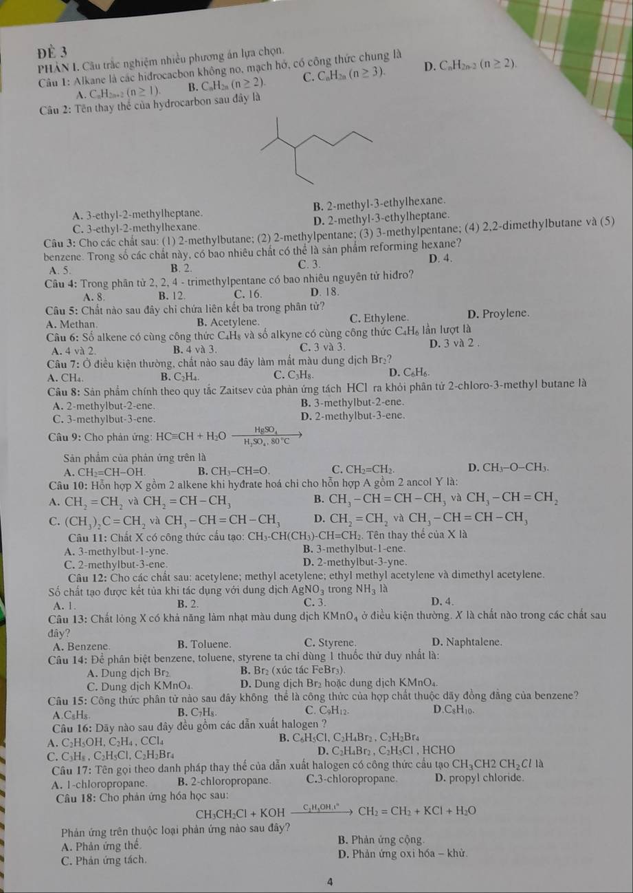 Đè 3
PHẢN I. Câu trắc nghiệm nhiều phương án lựa chọn.
Câu 1: Alkane là các hidrocacbon không no, mạch hở, có công thức chung là
A. C_nH_2n (n≥ 1). B. C_nH_2n(n≥ 2). C. C_nH_2n(n≥ 3). D. C_nH_2n-2(n≥ 2).
Câu 2: Tên thay thể của hydrocarbon sau đây là
A. 3-ethyl-2-methylheptane. B. 2-methyl-3-ethylhexane.
C. 3-ethyl-2-methylhexane. D. 2-methyl-3-ethylheptane.
Câu 3: Cho các chất sau: (1) 2-methylbutane; (2) 2-methylpentane; (3) 3-methylpentane; (4) 2,2-dimethylbutane và (5)
benzene. Trong số các chất này, có bao nhiêu chất có thể là sản phẩm reforming hexane?
A. 5. B. 2. C. 3. D. 4.
Cầu 4: Trong phân tử 2, 2, 4 - trimethylpentane có bao nhiêu nguyên tử hiđro?
A. 8. B. 12. C. 16. D. 18.
Câu 5: Chất nào sau đây chỉ chứa liên kết ba trong phân tử?
A. Methan B. Acetylene. C. Ethylene. D. Proylene.
Câu 6: Số alkene có cùng công thức C₄H₈ và số alkyne có cùng công thức C_4H_6 lần lượt là
A. 4va2. B. 4 và 3. C. 3 và 3. D. 3 và 2 .
Câu 7:0 kiều kiện thường, chất nào sau đây làm mắt màu dung dịch Br_2? D. C₆H₆
A. CH_4. B. C_2H_4. C. C_3H_8.
Cầu 8: Sản phẩm chính theo quy tắc Zaitsev của phản ứng tách HCl ra khỏi phân tử 2-chloro-3-methyl butane là
A. 2-methylbut-2-ene. B. 3-methylbut-2-ene.
C. 3-methylbut-3-ene. D. 2-methylbut-3-ene.
Câu 9: Cho phản ứng: HCequiv CH+H_2Ofrac HgSO_4H_2SO_4.80°C
Sản phẩm của phản ứng trên là
A. CH_2=CH-OH. B. CH_3-CH=O. C. CH_2=CH_2. D. CH_3-O-CH_3.
Câu 10: Hỗn hợp X gồm 2 alkene khi hyđrate hoá chi cho hỗn hợp A gồm 2 ancol Y là:
B.
A. CH_2=CH_2 và CH_2=CH-CH_3 CH_3-CH=CH-CH_3 và CH_3-CH=CH_2
C. (CH_3)_2C=CH_2vaCH_3-CH=CH-CH_3 D. CH_2=CH_2 và CH_3-CH=CH-CH_3
Câu 11: Chất X có công thức cầu tạo: CH_3-CH(CH_3) -CH=CH_2. Tên thay thế của X là
A. 3-methylbut-1-yne. B. 3-methylbut-1-ene.
C. 2-methylbut-3-ene. D. 2-methylbut-3-yne.
Câu 12: Cho các chất sau: acetylene; methyl acetylene; ethyl methyl acetylene và dimethyl acetylene.
Số chất tạo được kết tủa khi tác dụng với dung dịch AgNO_3 trong NH_3 là
A. 1. B. 2. C. 3. D. 4.
Câu 13: Chất lỏng X có khả năng làm nhạt màu dung dịch KMnO_4 ở điều kiện thường. X là chất nào trong các chất sau
đây? C. Styrene. D. Naphtalene.
A. Benzene. B. Toluene.
Câu 14: Để phân biệt benzene, toluene, styrene ta chỉ dùng 1 thuốc thử duy nhất là:
A. Dung dịch Br₂ B. Br₂ (xúc tác FeBr₃).
C. Dung dịch KMnO_4 D. Dung dịch Br₂ hoặc dung dịch KMnO₄.
Câu 15: Công thức phân tử nào sau đây không thể là công thức của hợp chất thuộc dãy đồng đẳng của benzene?
A. C_8H_8 B. C₇H₅ C. C_9H_12. D.C_8H_10.
Câu 16: Dãy nào sau đây đều gồm các dẫn xuất halogen ?
A. C₂H₅OH C_2H_4,CCl_4
B. C_6H_5Cl,C_2H_4Br_2,C_2H_2Br_4
C. C₃H₅ , C_2H_5Cl,C_2H_2B F4 D. C_2H_4Br_2,C_2H_5Cl , HCHO
Câu 17: Tên gọi theo danh pháp thay thế của dẫn xuất halogen có công thức cầu tạo CH_3CH2CH_2Clla
A. 1-chloropropane. B. 2-chloropropane. C.3-chloropropane. D. propyl chloride.
Câu 18: Cho phản ứng hóa học sau:
CH_3CH_2Cl+KOH C_2H_3OH.I° CH_2=CH_2+KCl+H_2O
Phản ứng trên thuộc loại phản ứng nào sau đây?
A. Phản ứng thế B. Phản ứng cộng.
C. Phản ứng tách. D. Phản ứng oxi hóa - khử.
4