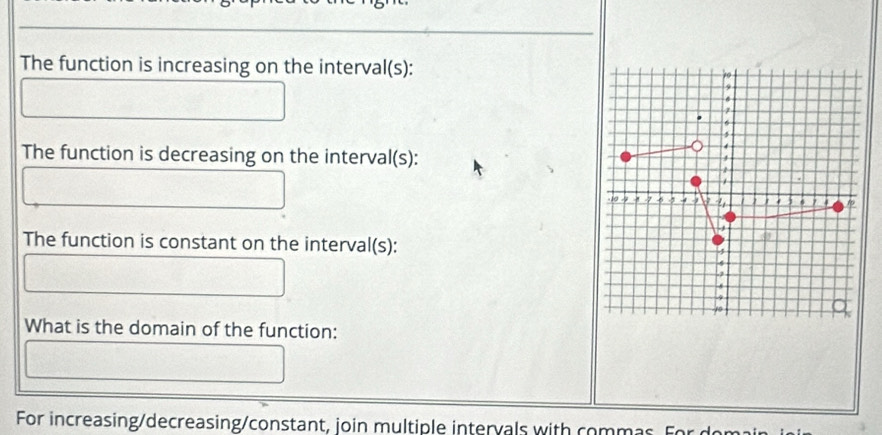 The function is increasing on the interval(s): 
The function is decreasing on the interval(s): 
The function is constant on the interval(s): 
What is the domain of the function: 
For increasing/decreasing/constant, join multiple intervals with commas. For dom