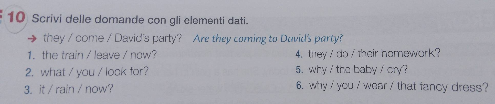 Scrivi delle domande con gli elementi dati. 
they / come / David's party? Are they coming to David's party? 
1. the train / leave / now? 4. they / do / their homework? 
2. what / you / look for? 5. why / the baby / cry? 
3. it / rain / now? 6. why / you / wear / that fancy dress?