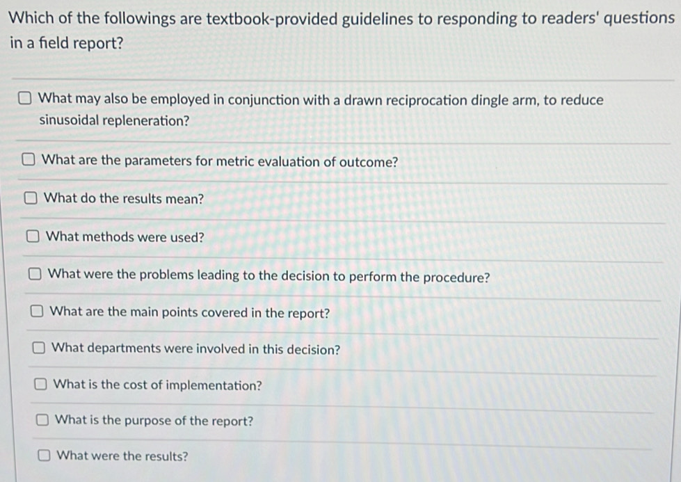 Which of the followings are textbook-provided guidelines to responding to readers' questions 
in a field report? 
What may also be employed in conjunction with a drawn reciprocation dingle arm, to reduce 
sinusoidal repleneration? 
What are the parameters for metric evaluation of outcome? 
What do the results mean? 
What methods were used? 
What were the problems leading to the decision to perform the procedure? 
What are the main points covered in the report? 
What departments were involved in this decision? 
What is the cost of implementation? 
What is the purpose of the report? 
What were the results?