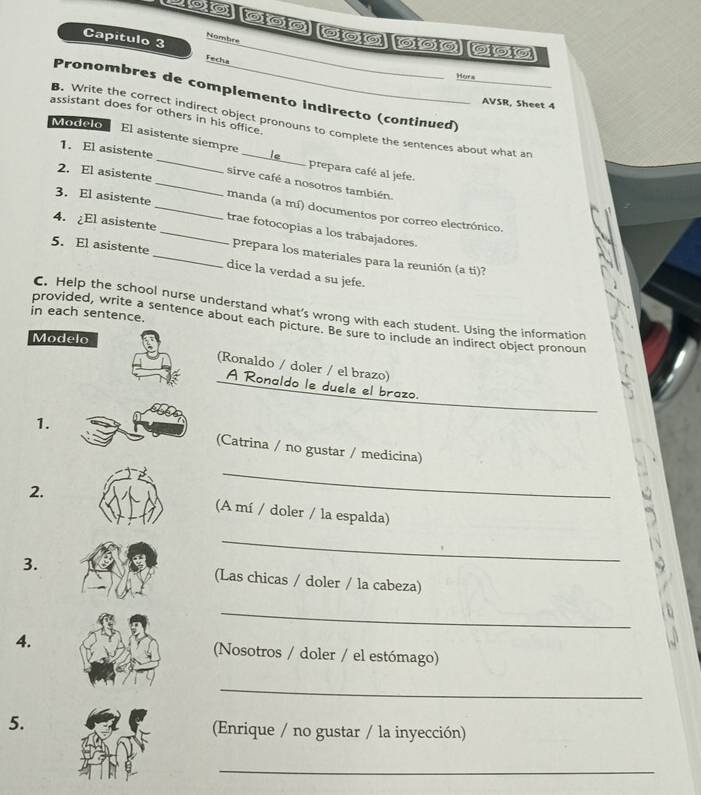 Nombre 
Capítulo 3 Fecha 
Hors 
Pronombres de complemento indirecto (continued) 
AVSR, Sheet 4 
assistant does for others in his office. 
B. Write the correct indirect object pronouns to complete the sentences about what an 
Modelo 
El asistente siempre le prepara café al jefe. 
1. El asistente_ _sirve café a nosotros también 
2. El asistente 
3. El asistente _manda (a mí) documentos por correo electrónico. 
trae fotocopias a los trabajadores. 
4. El asistente _prepara los materiales para la reunión (a ti)? 
5. El asistente_ dice la verdad a su jefe. 
C. Help the school nurse understand what’s wrong with each student. Using the information 
in each sentence 
provided, write a sentence about each picture. Be sure to include an indirect object pronoun 
Modelo 
(Ronaldo / doler / el brazo) 
A Ronaldo le duele el brazo. 
_ 
1. (Catrina / no gustar / medicina) 
2. (A mí / doler / la espalda) 
_ 
3. (Las chicas / doler / la cabeza) 
_ 
4. Nosotros / doler / el estómago) 
_ 
5. (Enrique / no gustar / la inyección) 
_