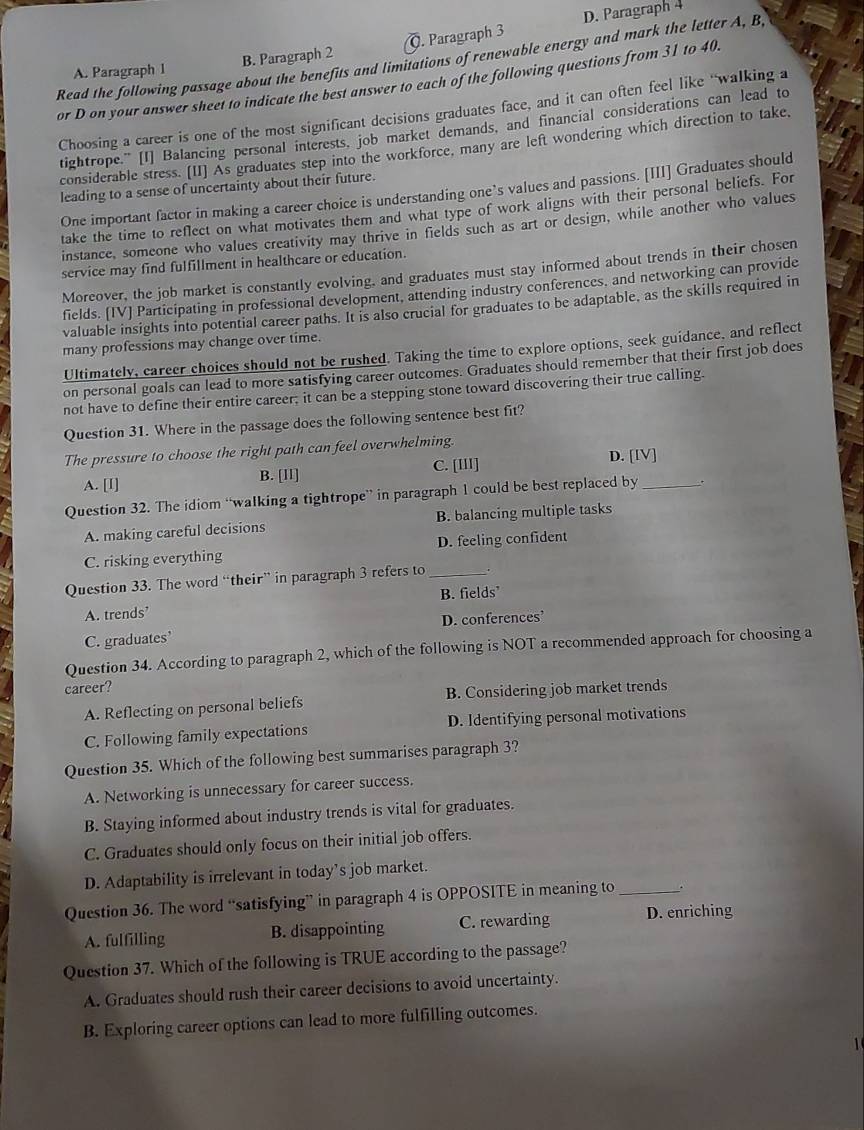 B. Paragraph 2. Paragraph 3 D. Paragraph 4
Read the following passage about the benefits and limitations of renewable energy and mark the letter A, B
A. Paragraph 1
or D on your answer sheet to indicate the best answer to each of the following questions from 31 to 40.
Choosing a career is one of the most significant decisions graduates face, and it can often feel like “walking a
tightrope." [I] Balancing personal interests, job market demands, and financial considerations can lead to
considerable stress. [II] As graduates step into the workforce, many are left wondering which direction to take,
leading to a sense of uncertainty about their future.
One important factor in making a career choice is understanding one’s values and passions. [III] Graduates should
take the time to reflect on what motivates them and what type of work aligns with their personal beliefs. For
instance, someone who values creativity may thrive in fields such as art or design, while another who values
service may find fulfillment in healthcare or education.
Moreover, the job market is constantly evolving, and graduates must stay informed about trends in their chosen
fields. [IV] Participating in professional development, attending industry conferences, and networking can provide
valuable insights into potential career paths. It is also crucial for graduates to be adaptable, as the skills required in
many professions may change over time.
Ultimately, career choices should not be rushed. Taking the time to explore options, seek guidance, and reflect
on personal goals can lead to more satisfying career outcomes. Graduates should remember that their first job does
not have to define their entire career; it can be a stepping stone toward discovering their true calling.
Question 31. Where in the passage does the following sentence best fit?
The pressure to choose the right path can feel overwhelming.
A. [I] B. [ll] C. [III] D. [IV]
Question 32. The idiom “walking a tightrope” in paragraph 1 could be best replaced by_
A. making careful decisions B. balancing multiple tasks
C. risking everything D. feeling confident
Question 33. The word “their” in paragraph 3 refers to_
A. trends’ B. fields’
D. conferences’
C. graduates'
Question 34. According to paragraph 2, which of the following is NOT a recommended approach for choosing a
career?
A. Reflecting on personal beliefs B. Considering job market trends
C. Following family expectations D. Identifying personal motivations
Question 35. Which of the following best summarises paragraph 3?
A. Networking is unnecessary for career success.
B. Staying informed about industry trends is vital for graduates.
C. Graduates should only focus on their initial job offers.
D. Adaptability is irrelevant in today’s job market.
Question 36. The word “satisfying” in paragraph 4 is OPPOSITE in meaning to_
A. fulfilling B. disappointing C. rewarding D. enriching
Question 37. Which of the following is TRUE according to the passage?
A. Graduates should rush their career decisions to avoid uncertainty.
B. Exploring career options can lead to more fulfilling outcomes.
1