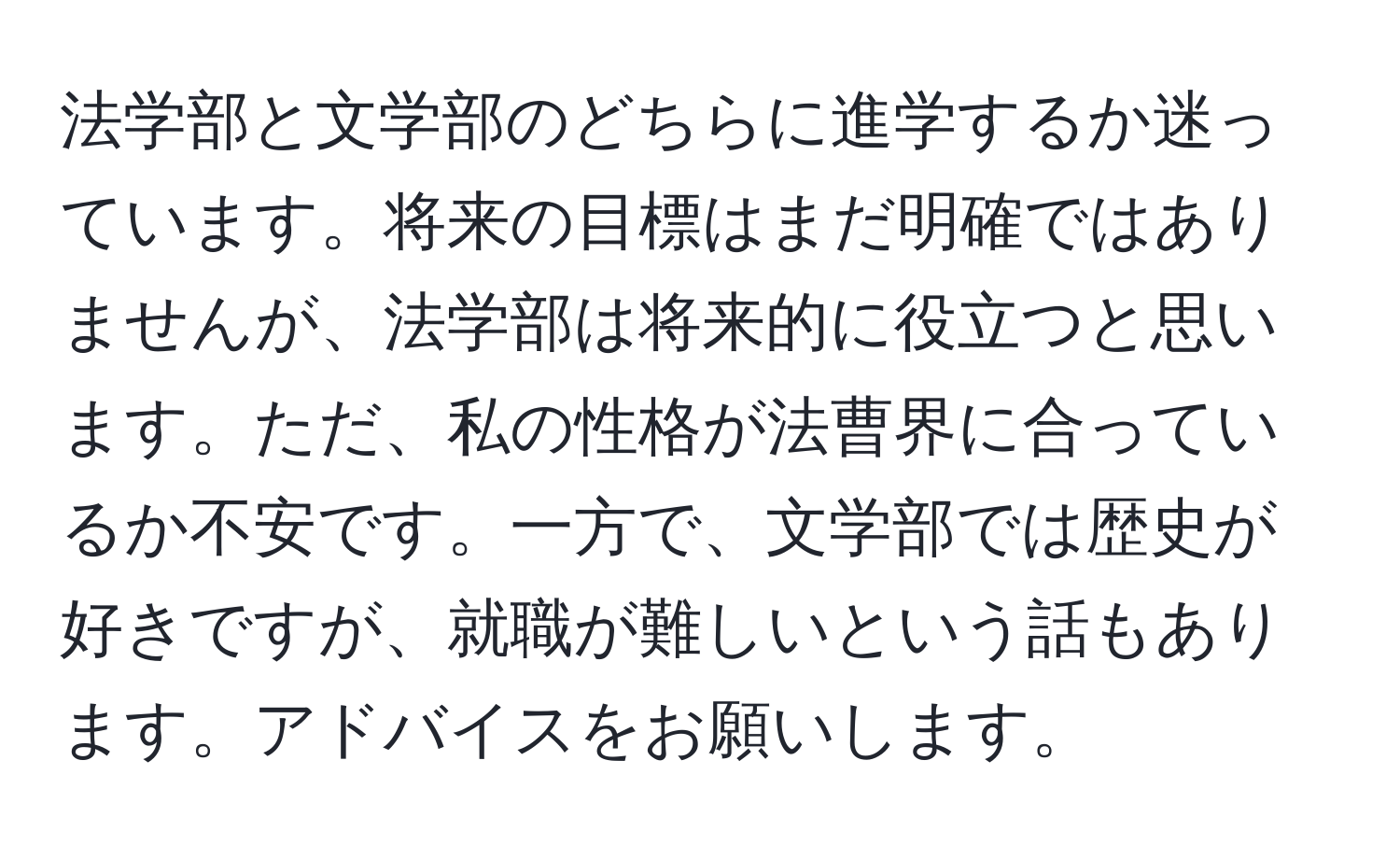 法学部と文学部のどちらに進学するか迷っています。将来の目標はまだ明確ではありませんが、法学部は将来的に役立つと思います。ただ、私の性格が法曹界に合っているか不安です。一方で、文学部では歴史が好きですが、就職が難しいという話もあります。アドバイスをお願いします。