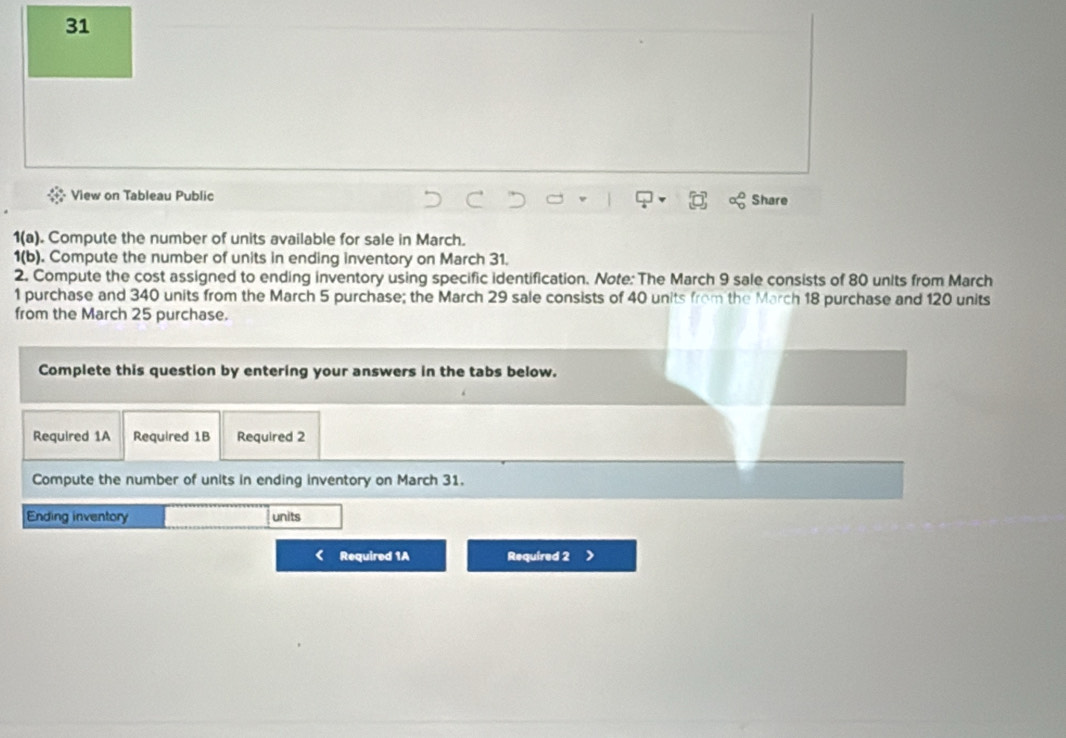 View on Tableau Public Share 
1(a). Compute the number of units available for sale in March. 
1(b). Compute the number of units in ending inventory on March 31. 
2. Compute the cost assigned to ending inventory using specific identification. Note: The March 9 sale consists of 80 units from March 
1 purchase and 340 units from the March 5 purchase; the March 29 sale consists of 40 units from the March 18 purchase and 120 units 
from the March 25 purchase. 
Complete this question by entering your answers in the tabs below. 
Required 1A Required 1B Required 2 
Compute the number of units in ending inventory on March 31. 
Ending inventory units 
Required 1A Required 2 >