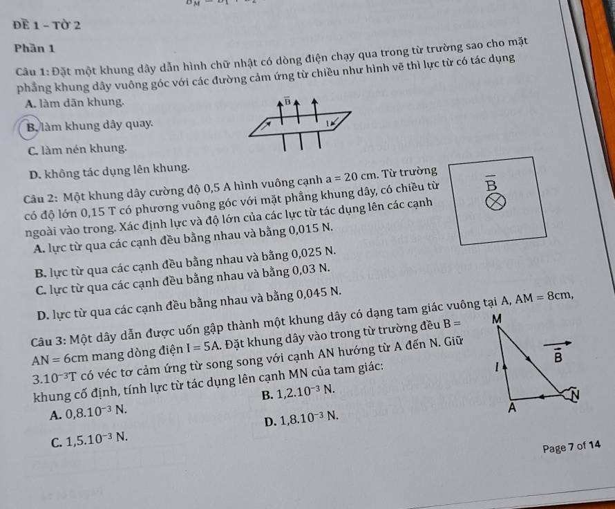 ĐE 1 - Tờ 2
Phần 1
Câu 1: Đặt một khung dây dẫn hình chữ nhật có dòng điện chạy qua trong từ trường sao cho mặt
phẳng khung dây vuông góc với các đường cảm ứng từ chiều như hình vẽ thì lực từ có tác dụng
A. làm dān khung.
B làm khung dây quay.
C. làm nén khung.
D. không tác dụng lên khung.
Câu 2: Một khung dây cường độ 0,5 A hình vuông cạnh a=20cm :. Từ trường
có độ lớn 0,15 T có phương vuông góc với mặt phẳng khung dây, có chiều từ overline B
ngoài vào trong. Xác định lực và độ lớn của các lực từ tác dụng lên các cạnh
A. lực từ qua các cạnh đều bằng nhau và bằng 0,015 N.
B. lực từ qua các cạnh đều bằng nhau và bằng 0,025 N.
C. lực từ qua các cạnh đều bằng nhau và bằng 0,03 N.
D. lực từ qua các cạnh đều bằng nhau và bằng 0,045 N.
Câu 3: Một dây dẫn được uốn gập thành một khung dây có dạng tam giác vuông tại A, AM=8cm,
AN=6cm mang dòng điện I=5A. Đặt khung dây vào trong từ trường đều
B=
3.10^(-3)T có véc tơ cảm ứng từ song song với cạnh AN hướng từ A đến N. Giữ
khung cố định, tính lực từ tác dụng lên cạnh MN của tam giác:
B. 1,2.10^(-3)N.
A. 0,8.10^(-3)N.
D. 1,8.10^(-3)N.
C. 1,5.10^(-3)N.
Page 7 of 14