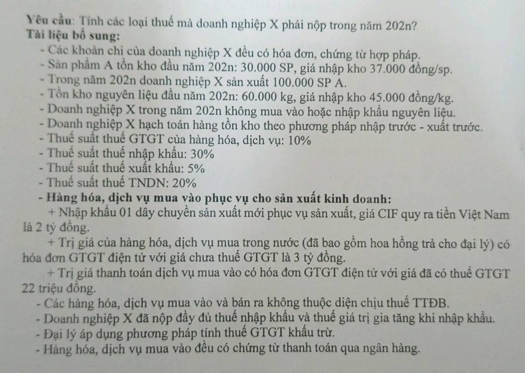 Yêu cầu: Tính các loại thuế mà doanh nghiệp X phải nộp trong năm 202n?
Tài liệu bố sung:
- Các khoản chi của doanh nghiệp X đều có hóa đơn, chứng từ hợp pháp.
- Sản phẩm A tồn kho đầu năm 202n: 30.000 SP, giá nhập kho 37.000 đồng/sp.
- Trong năm 202n doanh nghiệp X sản xuất 100.000 SP A.
- Tổn kho nguyên liệu đầu năm 202n: 60.000 kg, giá nhập kho 45.000 đồng/kg.
- Doanh nghiệp X trong năm 202n không mua vào hoặc nhập khẩu nguyên liệu.
- Doanh nghiệp X hạch toán hàng tồn kho theo phương pháp nhập trước - xuất trước.
- Thuế suất thuế GTGT của hàng hóa, dịch vụ: 10%
- Thuế suất thuế nhập khẩu: 30%
- Thuế suất thuế xuất khẩu: 5%
- Thuế suất thuế TNDN: 20%
- Hàng hóa, dịch vụ mua vào phục vụ cho sản xuất kinh doanh:
+ Nhập khẩu 01 dây chuyền sản xuất mới phục vụ sản xuất, giá CIF quy ra tiền Việt Nam
là 2 tỷ đồng.
+ Trị giá của hàng hóa, dịch vụ muą trong nước (đã bao gồm hoa hồng trả cho đại lý) có
hóa đơn GTGT điện tử với giá chưa thuế GTGT là 3 tỷ đồng.
+ Trị giá thanh toán dịch vụ mua vào có hóa đơn GTGT điện tử với giá đã có thuế GTGT
22 triệu đồng.
- Các hàng hóa, dịch vụ mua vào và bán ra không thuộc diện chịu thuế TTĐB.
- Doanh nghiệp X đã nộp đầy đủ thuế nhập khẩu và thuế giá trị gia tăng khi nhập khẩu.
- Đại lý áp dụng phương pháp tính thuế GTGT khấu trừ.
- Hàng hóa, dịch vụ mua vào đều có chứng từ thanh toán qua ngân hàng.