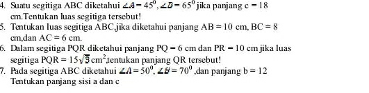 Suatu segitiga ABC diketahui ∠ A=45°, ∠ D=65° jil ka panjang c=18
cm.Tentukan luas segitiga tersebut! 
5. Tentukan luas segitiga ABC.jika diketahui panjang AB=10cm, BC=8
cm,dan AC=6cm. 
6. Dalam segitiga PQR diketahui panjang PQ=6cm dan PR=10cr n jika luas 
segitiga PQR=15sqrt(3)cm^2 tentukan panjang QR tersebut! 
7. Pada segitiga ABC diketahui ∠ A=50^0, ∠ BI=70^0 ,dan panjang b=12
Tentukan panjang sisi a dan c