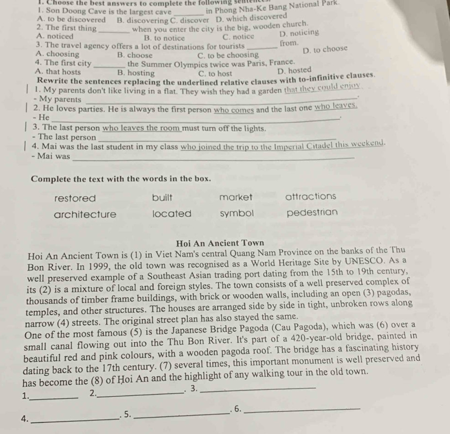 Choose the best answers to complete the following senten
1. Son Doong Cave is the largest cave _in Phong Nha-Ke Bang National Park.
A. to be discovered B. discovering C. discover D. which discovered
2. The first thing when you enter the city is the big, wooden church.
A. noticed _B. to notice C. notice D. noticing
3. The travel agency offers a lot of destinations for tourists _from.
A. choosing B. choose C. to be choosing
D. to choose
4. The first city _the Summer Olympics twice was Paris, France.
A. that hosts B. hosting C. to host D. hosted
Rewrite the sentences replacing the underlined relative clauses with to-infinitive clauses.
1. My parents don't like living in a flat. They wish they had a garden that they could enjoy
- My parents_
.
2. He loves parties. He is always the first person who comes and the last one who leaves.
- He_
.
3. The last person who leaves the room must turn off the lights.
- The last person_
4. Mai was the last student in my class who joined the trip to the Imperial Citadel this weekend.
- Mai was_
Complete the text with the words in the box.
restored built market attractions
architecture located symbol pedestrian
Hoi An Ancient Town
Hoi An Ancient Town is (1) in Viet Nam's central Quang Nam Province on the banks of the Thu
Bon River. In 1999, the old town was recognised as a World Heritage Site by UNESCO. As a
well preserved example of a Southeast Asian trading port dating from the 15th to 19th century,
its (2) is a mixture of local and foreign styles. The town consists of a well preserved complex of
thousands of timber frame buildings, with brick or wooden walls, including an open (3) pagodas,
temples, and other structures. The houses are arranged side by side in tight, unbroken rows along
narrow (4) streets. The original street plan has also stayed the same.
One of the most famous (5) is the Japanese Bridge Pagoda (Cau Pagoda), which was (6) over a
small canal flowing out into the Thu Bon River. It's part of a 420-year-old bridge, painted in
beautiful red and pink colours, with a wooden pagoda roof. The bridge has a fascinating history
dating back to the 17th century. (7) several times, this important monument is well preserved and
has become the (8) of Hoi An and the highlight of any walking tour in the old town.
. 3._
1._
2._
_. 6._
4._
.5.