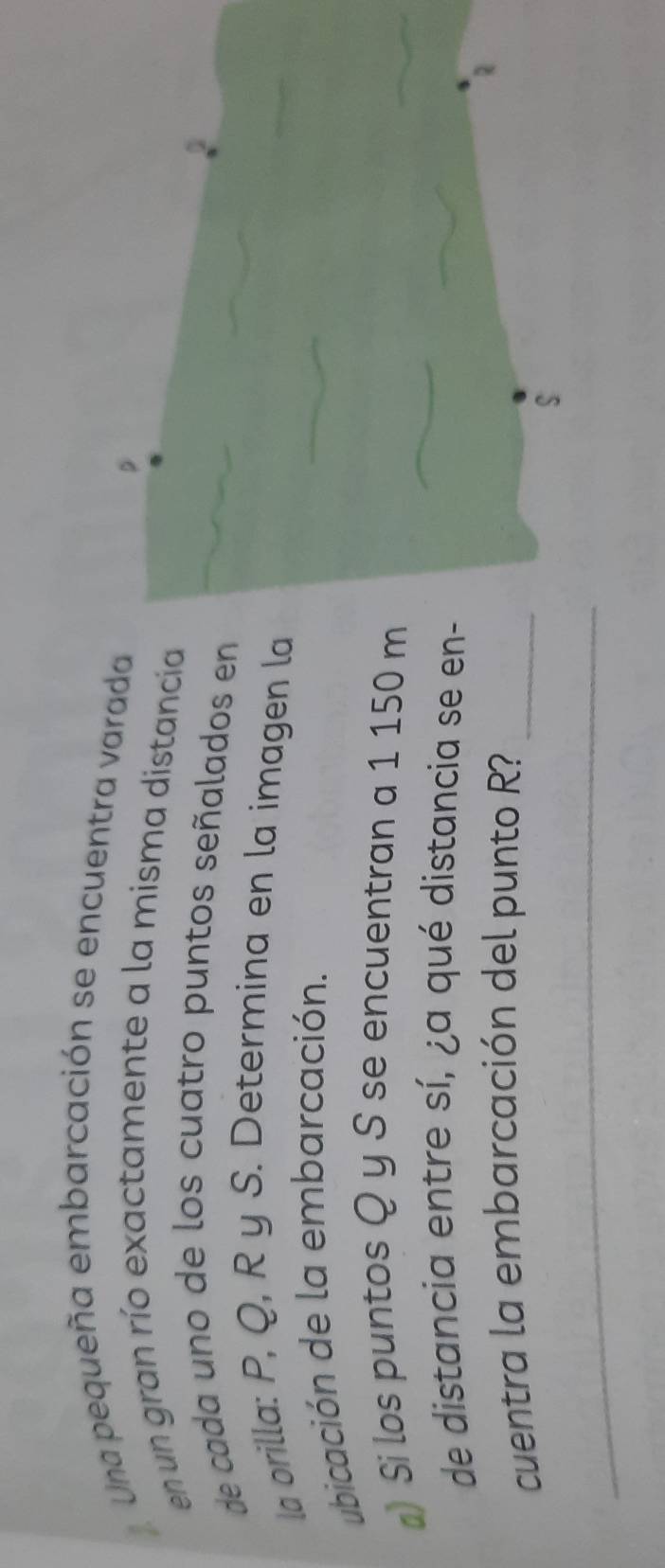 Una pequeña embarcación se encuentra varada 
en un gran río exactamente a la misma distancía 
de cada uno de los cuatro puntos señalados en 
la orilla: P, Q, R y S. Determina en la imagen la 
ubicación de la embarcación. 
▲ Si los puntos Q y S se encuentran a 1 150 m
de distancia entre sí, ¿a qué distancia se en- 
cuentra la embarcación del punto R?_ 
_