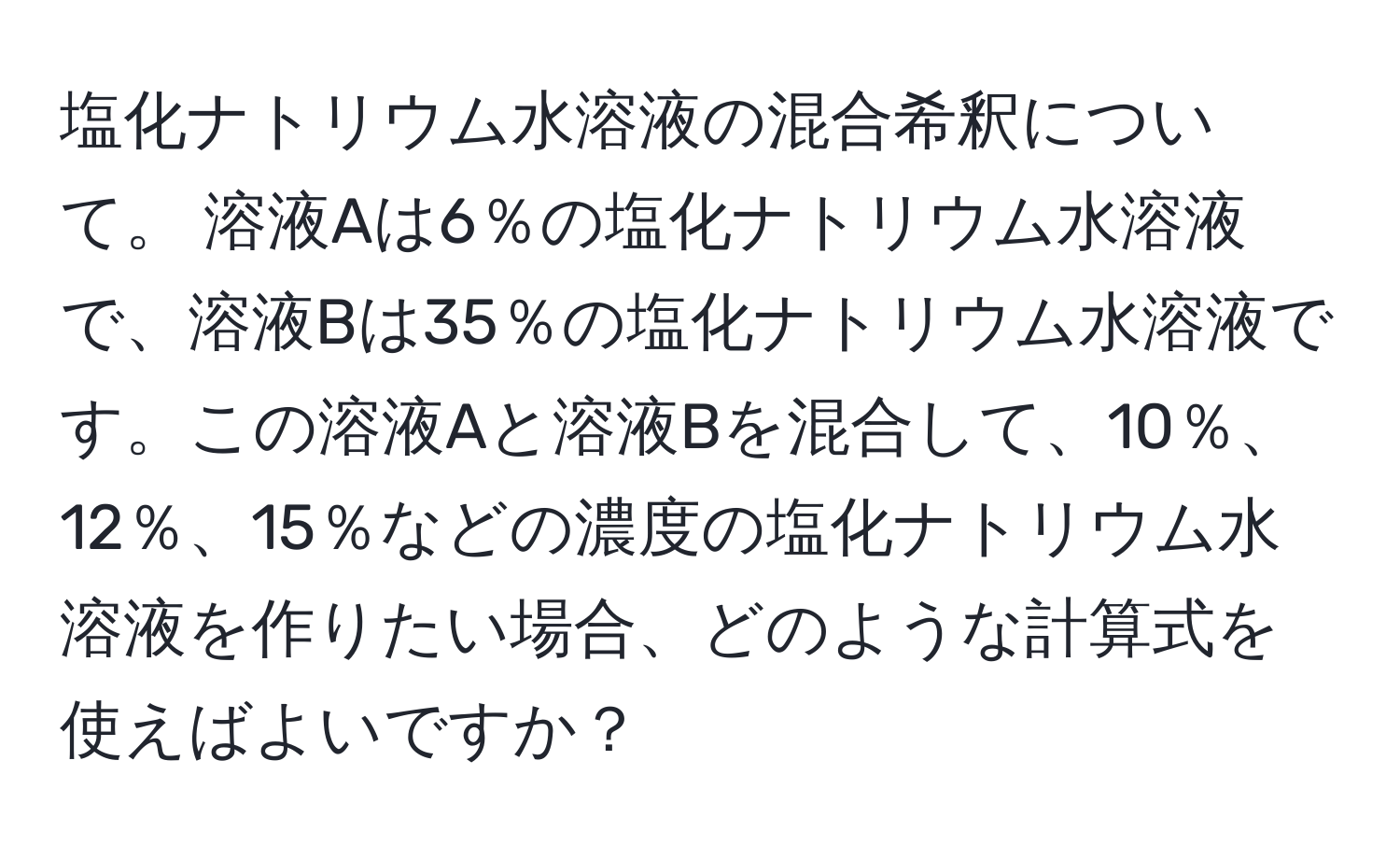 塩化ナトリウム水溶液の混合希釈について。 溶液Aは6％の塩化ナトリウム水溶液で、溶液Bは35％の塩化ナトリウム水溶液です。この溶液Aと溶液Bを混合して、10％、12％、15％などの濃度の塩化ナトリウム水溶液を作りたい場合、どのような計算式を使えばよいですか？