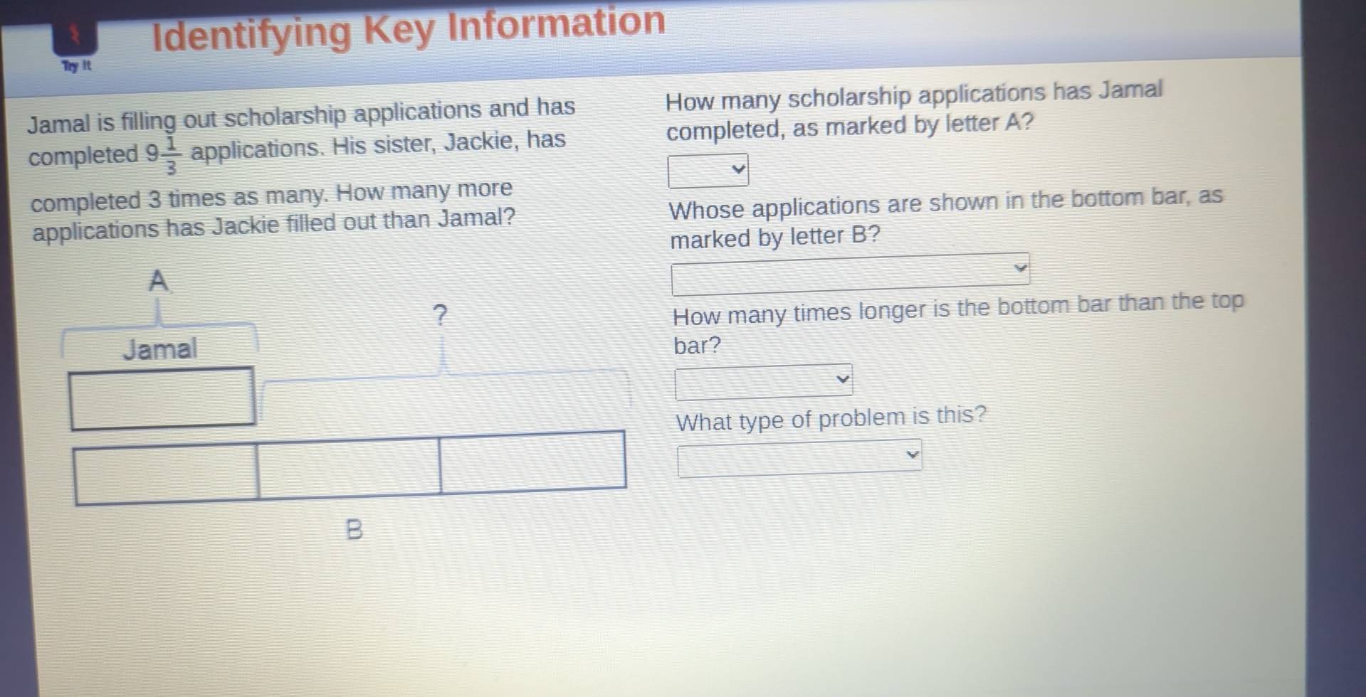 Identifying Key Information 
Try it 
Jamal is filling out scholarship applications and has How many scholarship applications has Jamal 
completed 9 1/3  applications. His sister, Jackie, has completed, as marked by letter A? 
completed 3 times as many. How many more 
applications has Jackie filled out than Jamal? Whose applications are shown in the bottom bar, as 
marked by letter B? 
How many times longer is the bottom bar than the top 
bar? 
What type of problem is this?