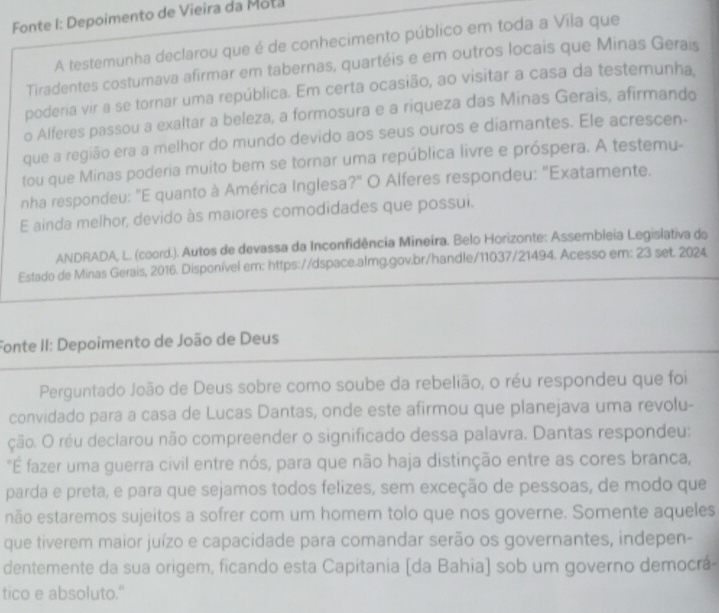 Fonte I: Depoimento de Vieira da Mota
A testemunha declarou que é de conhecimento público em toda a Vila que
Tiradentes costumava afirmar em tabernas, quartéis e em outros locais que Minas Gerais
poderia vir a se tornar uma república. Em certa ocasião, ao visitar a casa da testemunha.
o Alferes passou a exaltar a beleza, a formosura e a riqueza das Minas Gerais, afirmando
que a região era a melhor do mundo devido aos seus ouros e diamantes. Ele acrescen-
tou que Minas poderia muito bem se tornar uma república livre e próspera. A testemu-
nha respondeu: "E quanto à América Inglesa?" O Alferes respondeu: 'Exatamente.
E ainda melhor, devido às maiores comodidades que possui.
ANDRADA, L. (coord.). Autos de devassa da Inconfidência Mineira. Belo Horizonte: Assembleia Legislativa do
Estado de Minas Gerais, 2016. Disponível em: https://dspace.almg.gov.br/handle/11037/21494. Acesso em: 23 set. 2024
Fonte II: Depoimento de João de Deus
Perguntado João de Deus sobre como soube da rebelião, o réu respondeu que foi
convidado para a casa de Lucas Dantas, onde este afirmou que planejava uma revolu-
ção. O réu declarou não compreender o significado dessa palavra. Dantas respondeu:
"É fazer uma guerra civil entre nós, para que não haja distinção entre as cores branca,
parda e preta, e para que sejamos todos felizes, sem exceção de pessoas, de modo que
não estaremos sujeitos a sofrer com um homem tolo que nos governe. Somente aqueles
que tiverem maior juízo e capacidade para comandar serão os governantes, indepen-
dentemente da sua origem, ficando esta Capitania [da Bahia) sob um governo democrá-
tico e absoluto."