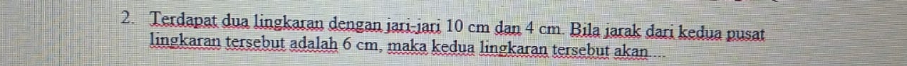 Terdapat dua lingkaran dengan jari-jari 10 cm dan 4 cm. Bila jarak dari kedua pusat 
lingkaran tersebut adalah 6 cm, maka kedua lingkaran tersebut akan